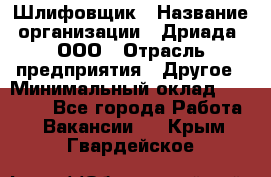 Шлифовщик › Название организации ­ Дриада, ООО › Отрасль предприятия ­ Другое › Минимальный оклад ­ 18 000 - Все города Работа » Вакансии   . Крым,Гвардейское